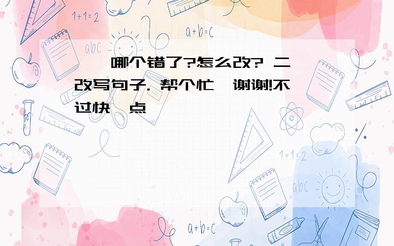 一、哪个错了?怎么改? 二、改写句子. 帮个忙,谢谢!不过快一点