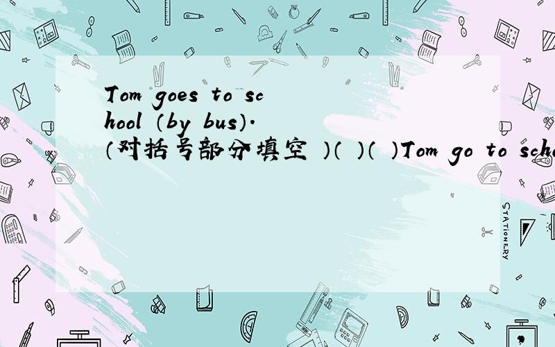 Tom goes to school （by bus）.（对括号部分填空 ）（ ）（ ）Tom go to school