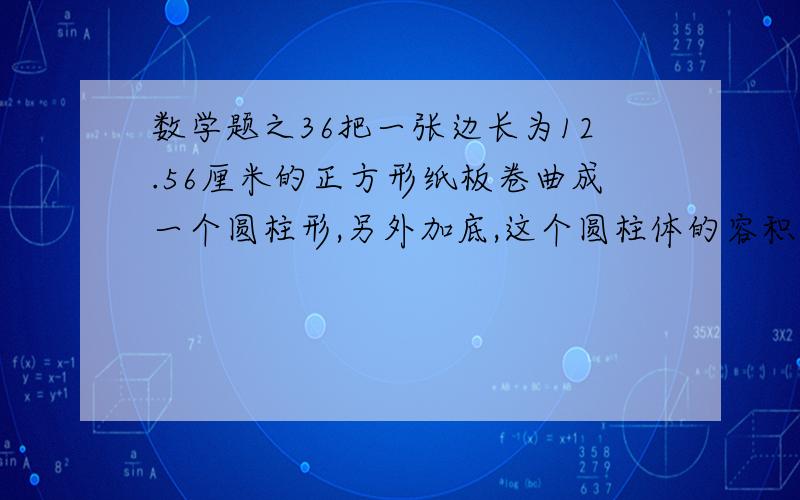 数学题之36把一张边长为12.56厘米的正方形纸板卷曲成一个圆柱形,另外加底,这个圆柱体的容积是多少?（得数保留整数）