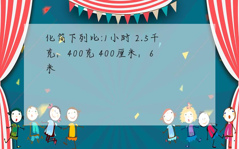 化简下列比:1小时 2.5千克：400克 400厘米：6米