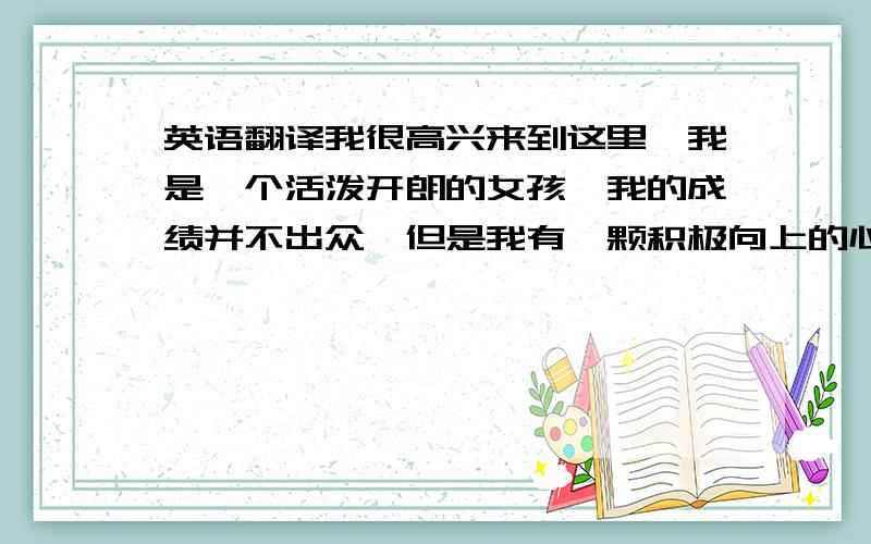 英语翻译我很高兴来到这里,我是一个活泼开朗的女孩,我的成绩并不出众,但是我有一颗积极向上的心.我的梦想是到国外发展,要想