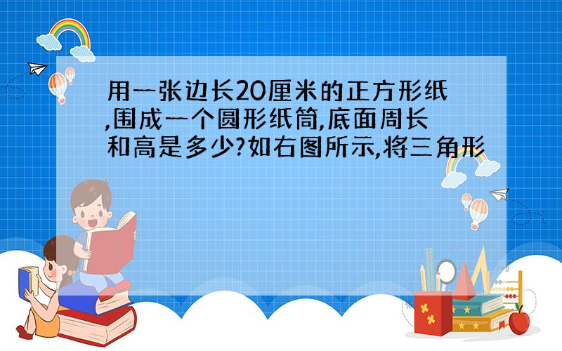 用一张边长20厘米的正方形纸,围成一个圆形纸筒,底面周长和高是多少?如右图所示,将三角形