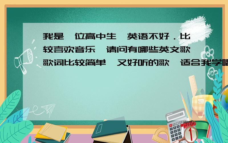 我是一位高中生,英语不好．比较喜欢音乐,请问有哪些英文歌歌词比较简单,又好听的歌,适合我学唱?