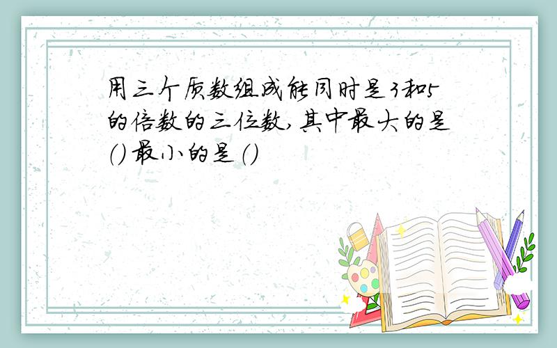 用三个质数组成能同时是3和5的倍数的三位数,其中最大的是（） 最小的是（）