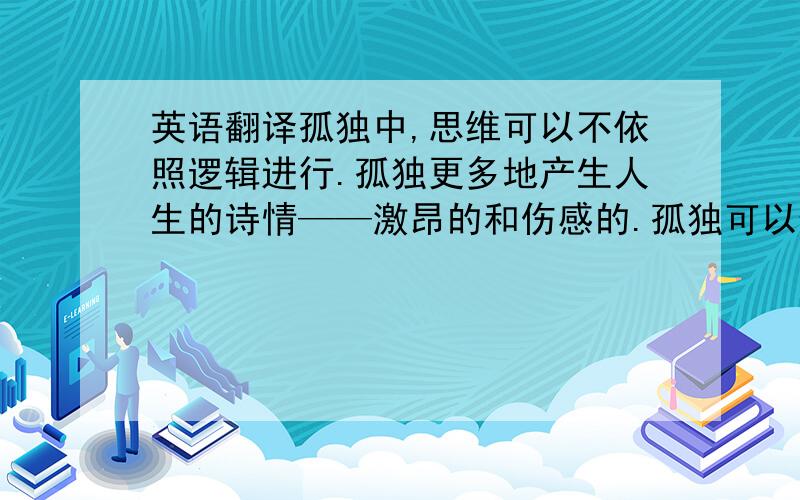 英语翻译孤独中,思维可以不依照逻辑进行.孤独更多地产生人生的诗情——激昂的和伤感的.孤独可以使人的思想向更遥远更深邃的地