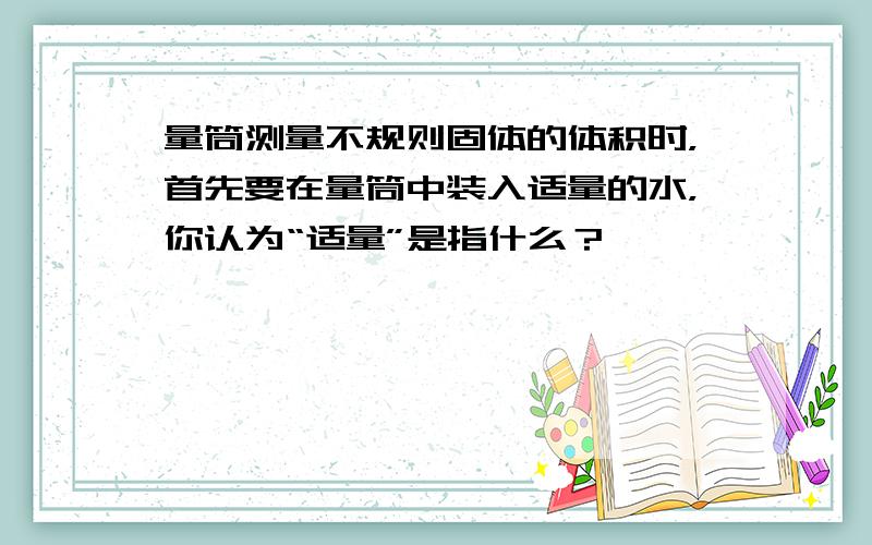 量筒测量不规则固体的体积时，首先要在量筒中装入适量的水，你认为“适量”是指什么？