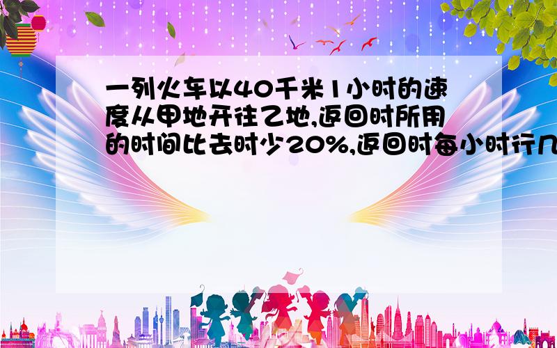 一列火车以40千米1小时的速度从甲地开往乙地,返回时所用的时间比去时少20%,返回时每小时行几千米?