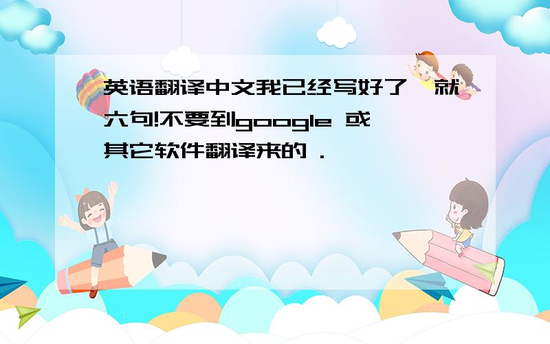 英语翻译中文我已经写好了,就六句!不要到google 或其它软件翻译来的 .