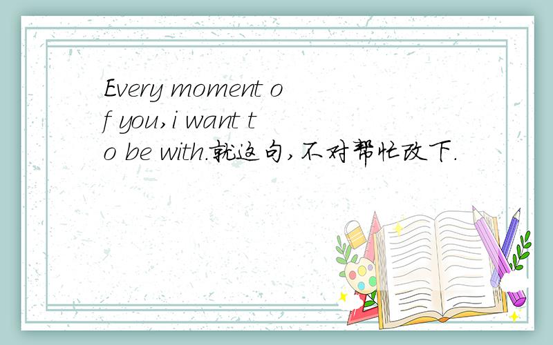 Every moment of you,i want to be with.就这句,不对帮忙改下.