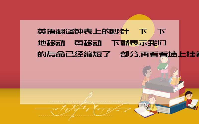 英语翻译钟表上的秒针一下一下地移动,每移动一下就表示我们的寿命已经缩短了一部分.再看看墙上挂着的可以一张张撕下的日历,每