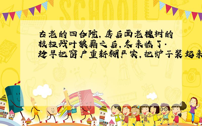 古老的四合院,房后面老槐树的枝桠残叶狼藉之后,冬来临了.趁早把窗户重新糊严实,把炉子装起来,把棉门帘子挂上,准备过冬了…