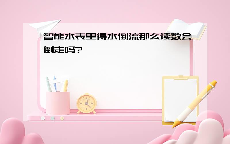 智能水表里得水倒流那么读数会倒走吗?