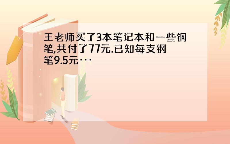 王老师买了3本笔记本和一些钢笔,共付了77元.已知每支钢笔9.5元···