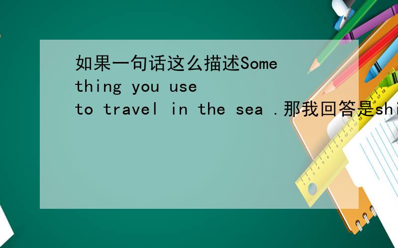 如果一句话这么描述Some thing you use to travel in the sea .那我回答是ship还