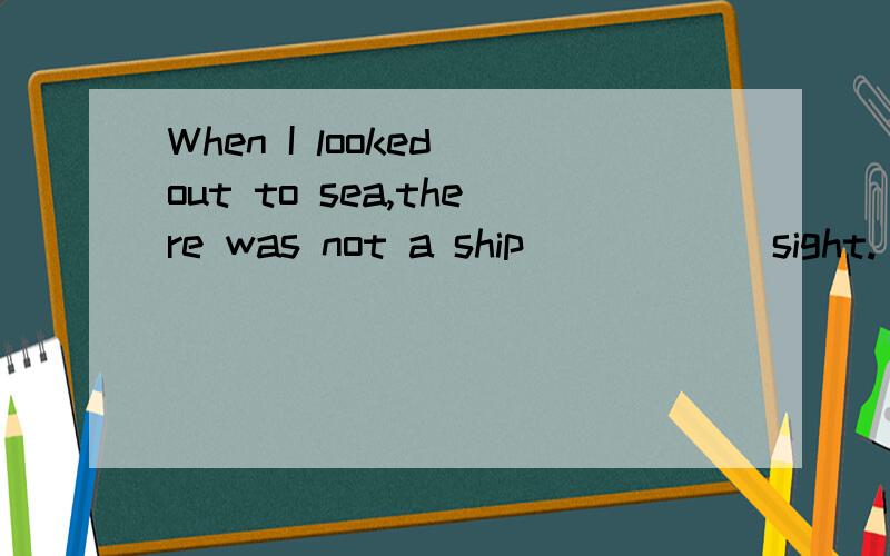 When I looked out to sea,there was not a ship _____ sight.