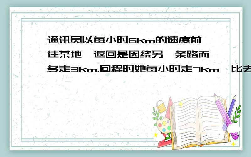 通讯员以每小时6km的速度前往某地,返回是因绕另一条路而多走3km.回程时她每小时走7km,比去时多用十分钟.她前往该地