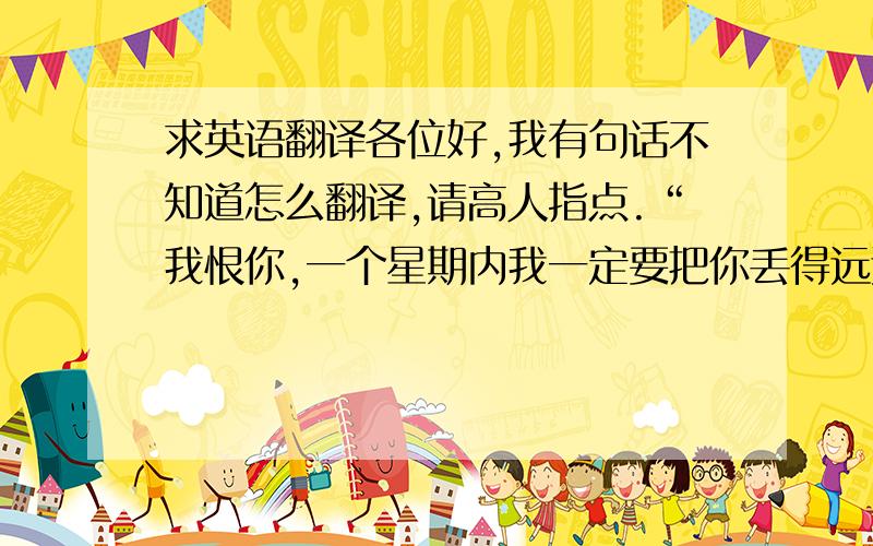 求英语翻译各位好,我有句话不知道怎么翻译,请高人指点.“我恨你,一个星期内我一定要把你丢得远远的.”注：你是指我的一种消