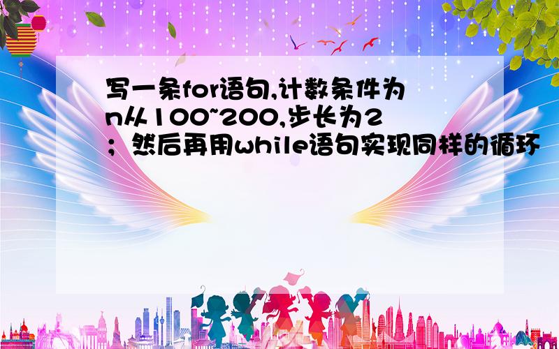 写一条for语句,计数条件为n从100~200,步长为2；然后再用while语句实现同样的循环