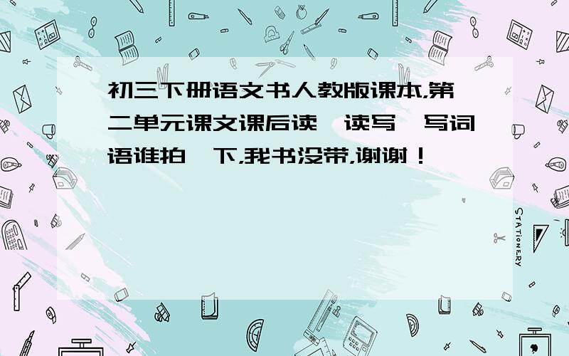 初三下册语文书人教版课本，第二单元课文课后读一读写一写词语谁拍一下，我书没带，谢谢！