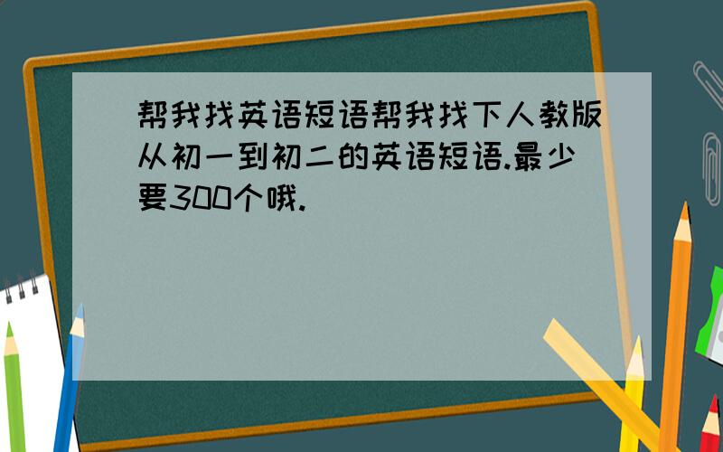 帮我找英语短语帮我找下人教版从初一到初二的英语短语.最少要300个哦.