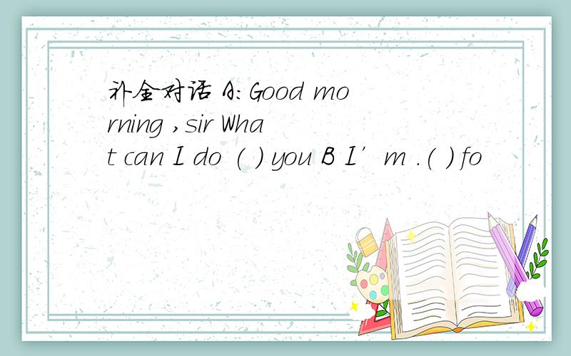 补全对话 A:Good morning ,sir What can I do ( ) you B I’m .( ) fo