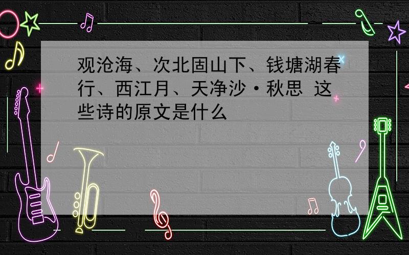 观沧海、次北固山下、钱塘湖春行、西江月、天净沙·秋思 这些诗的原文是什么