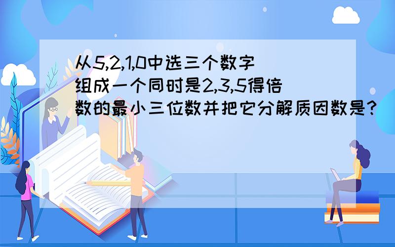 从5,2,1,0中选三个数字组成一个同时是2,3,5得倍数的最小三位数并把它分解质因数是?