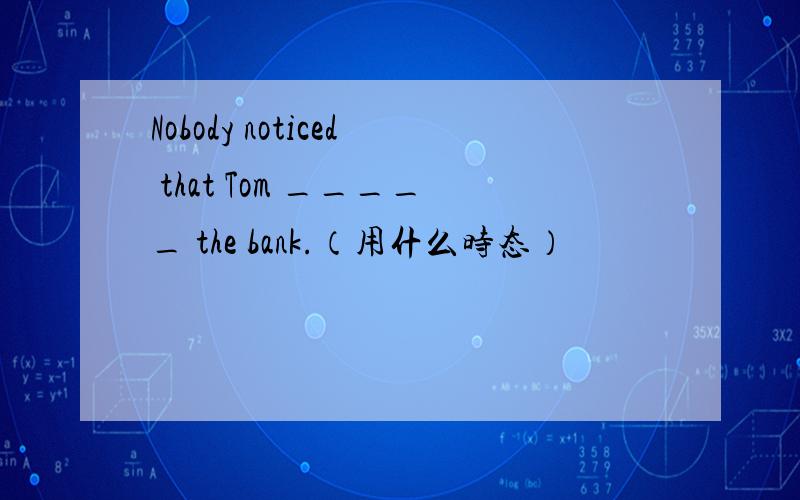 Nobody noticed that Tom _____ the bank.（用什么时态）