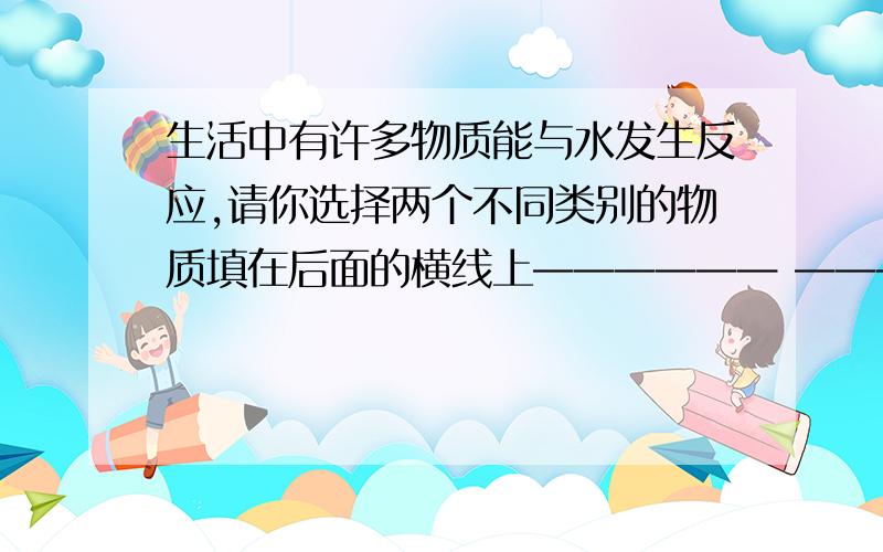 生活中有许多物质能与水发生反应,请你选择两个不同类别的物质填在后面的横线上—————— —————