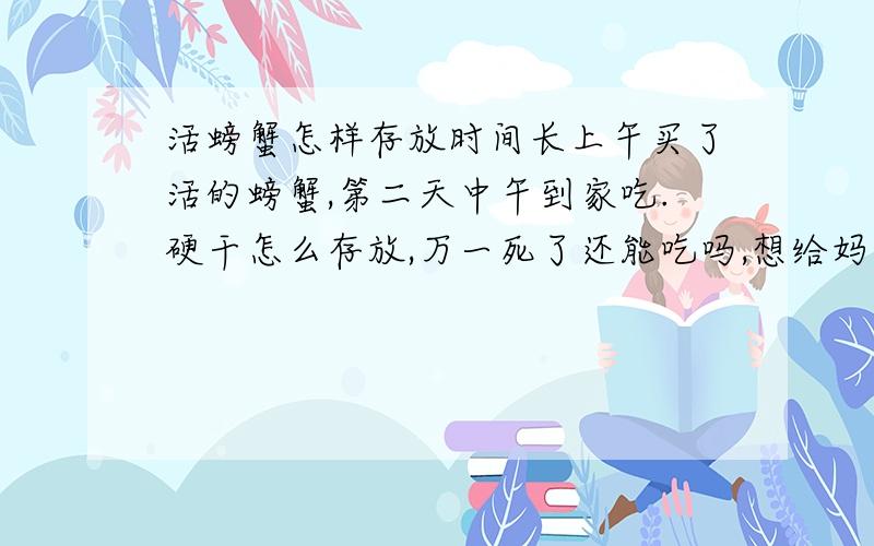 活螃蟹怎样存放时间长上午买了活的螃蟹,第二天中午到家吃.硬干怎么存放,万一死了还能吃吗,想给妈妈带点,在青岛那里能买到活