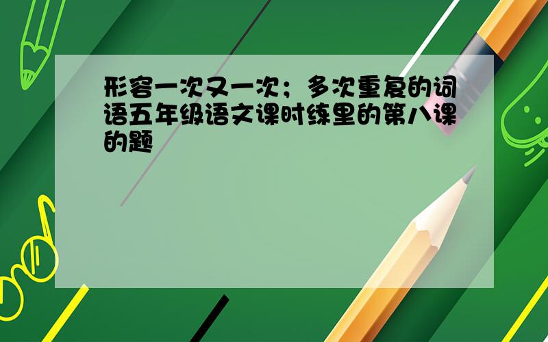 形容一次又一次；多次重复的词语五年级语文课时练里的第八课的题