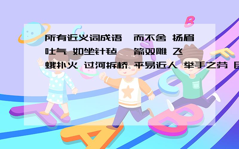 所有近义词成语锲而不舍 扬眉吐气 如坐针毡 一箭双雕 飞蛾扑火 过河拆桥 平易近人 举手之劳 目中无人 画蛇添足 敲山震