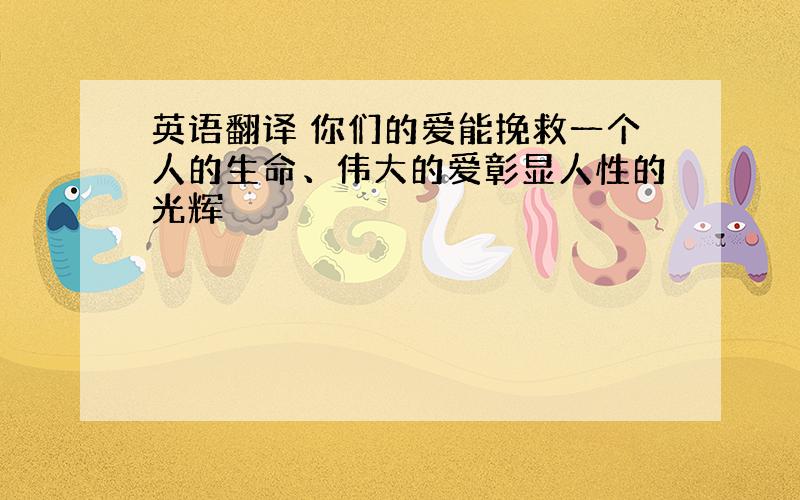 英语翻译 你们的爱能挽救一个人的生命、伟大的爱彰显人性的光辉