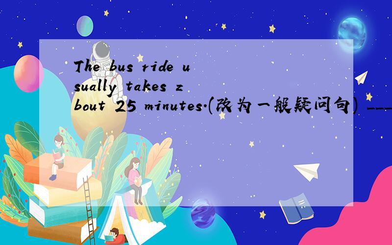 The bus ride usually takes zbout 25 minutes.(改为一般疑问句) _____