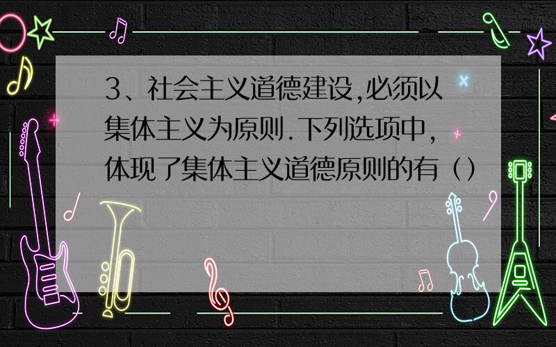 3、社会主义道德建设,必须以集体主义为原则.下列选项中,体现了集体主义道德原则的有（）