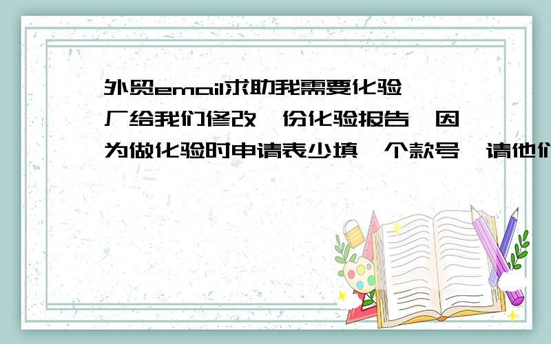 外贸email求助我需要化验厂给我们修改一份化验报告,因为做化验时申请表少填一个款号,请他们加进去.要求他们尽快出报告,