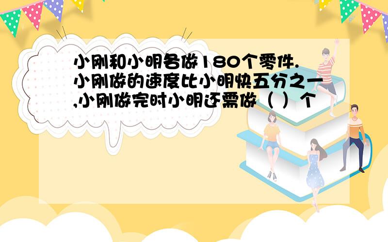 小刚和小明各做180个零件.小刚做的速度比小明快五分之一,小刚做完时小明还需做（ ）个