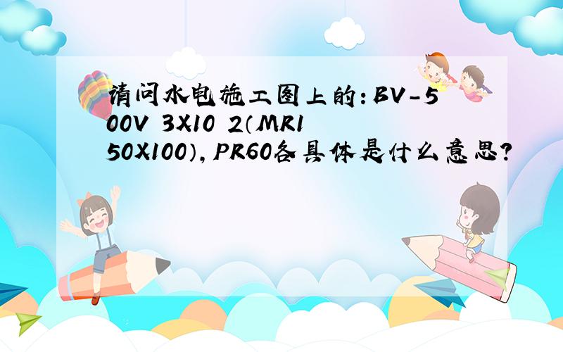 请问水电施工图上的：BV-500V 3X10 2（MR150X100）,PR60各具体是什么意思?