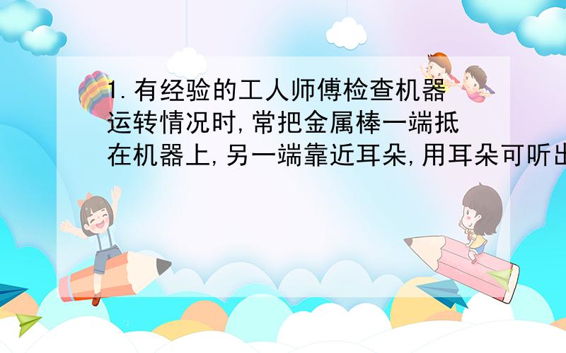 1.有经验的工人师傅检查机器运转情况时,常把金属棒一端抵在机器上,另一端靠近耳朵,用耳朵可听出机器部分零件是否正常,他这