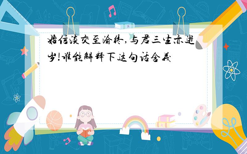 始信淡交至渝终,与君三生亦逝岁!谁能解释下这句话含义