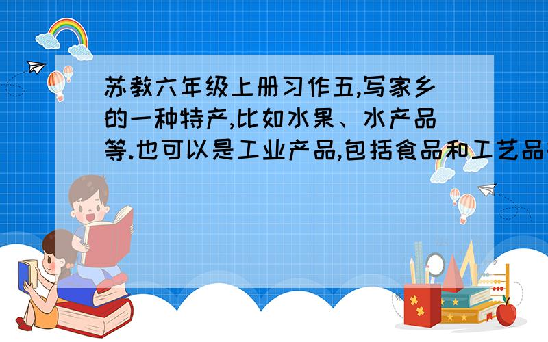 苏教六年级上册习作五,写家乡的一种特产,比如水果、水产品等.也可以是工业产品,包括食品和工艺品等.