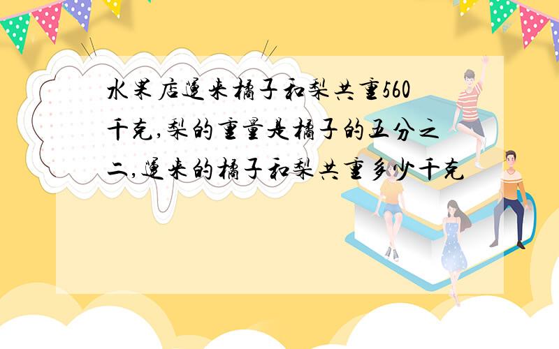 水果店运来橘子和梨共重560千克,梨的重量是橘子的五分之二,运来的橘子和梨共重多少千克