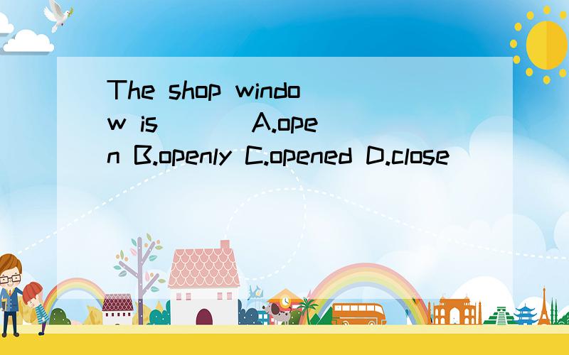 The shop window is ( ) A.open B.openly C.opened D.close