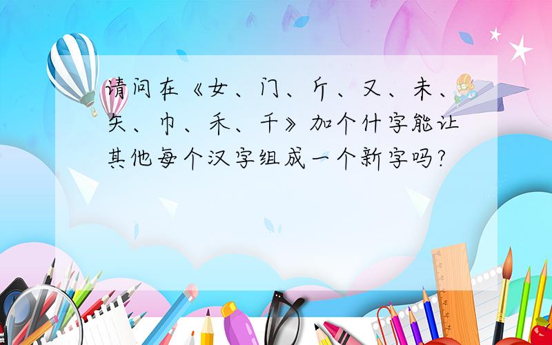 请问在《女、门、斤、又、未、矢、巾、禾、千》加个什字能让其他每个汉字组成一个新字吗?