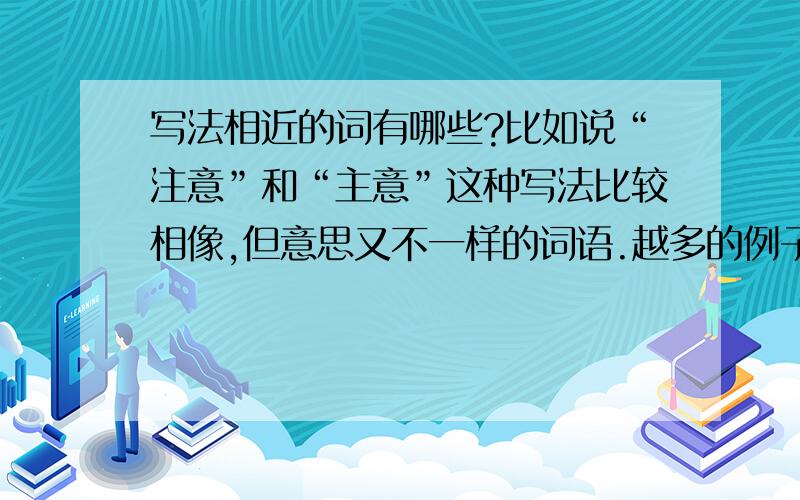 写法相近的词有哪些?比如说“注意”和“主意”这种写法比较相像,但意思又不一样的词语.越多的例子越好,