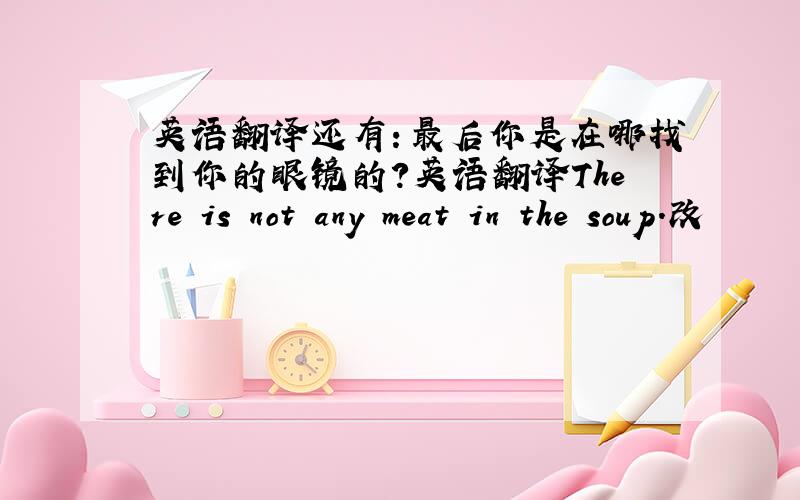 英语翻译还有：最后你是在哪找到你的眼镜的?英语翻译There is not any meat in the soup.改