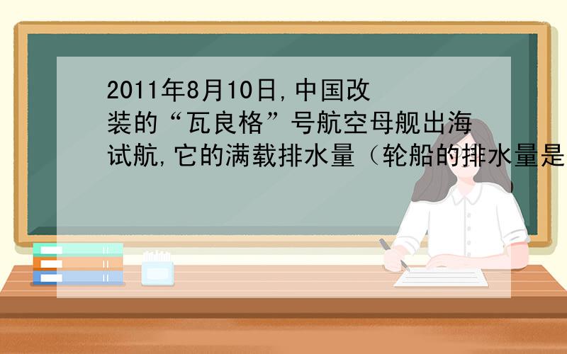 2011年8月10日,中国改装的“瓦良格”号航空母舰出海试航,它的满载排水量（轮船的排水量是指轮船所排开水的质量）为67