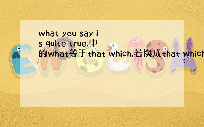 what you say is quite true.中的what等于that which.若换成that which