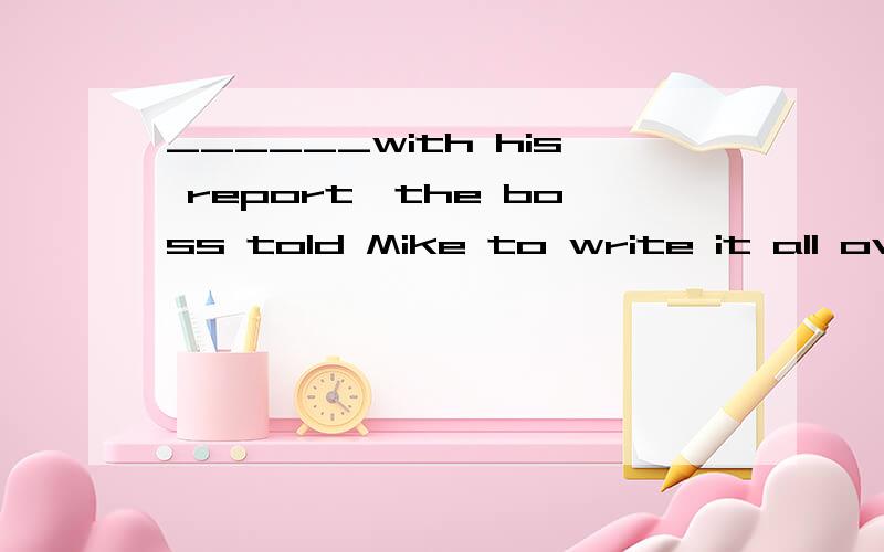 ______with his report,the boss told Mike to write it all ove