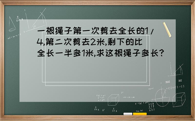 一根绳子第一次剪去全长的1/4,第二次剪去2米,剩下的比全长一半多1米,求这根绳子多长?